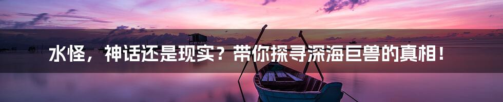 水怪，神话还是现实？带你探寻深海巨兽的真相！