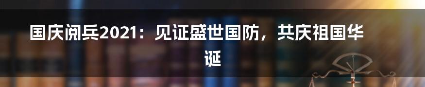 国庆阅兵2021：见证盛世国防，共庆祖国华诞