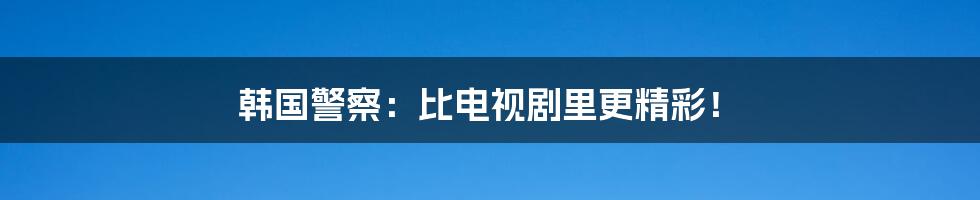 韩国警察：比电视剧里更精彩！