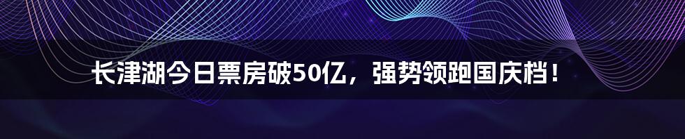 长津湖今日票房破50亿，强势领跑国庆档！