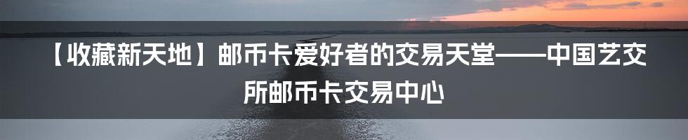 【收藏新天地】邮币卡爱好者的交易天堂——中国艺交所邮币卡交易中心