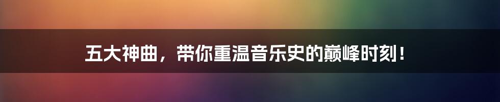 五大神曲，带你重温音乐史的巅峰时刻！