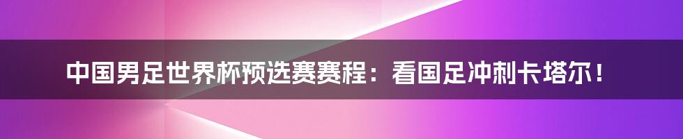 中国男足世界杯预选赛赛程：看国足冲刺卡塔尔！