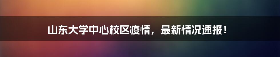 山东大学中心校区疫情，最新情况速报！