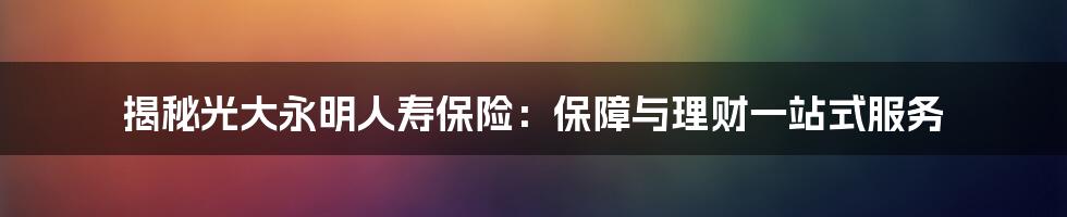 揭秘光大永明人寿保险：保障与理财一站式服务