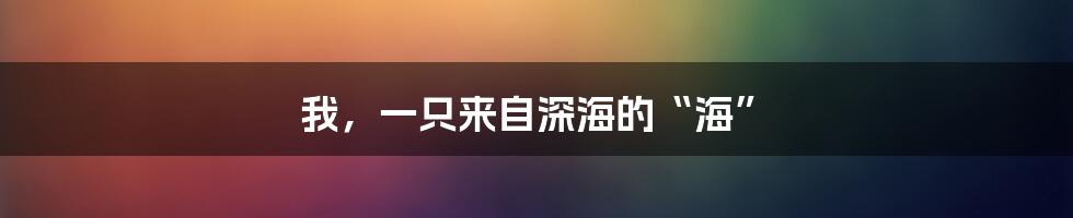 我，一只来自深海的“海”