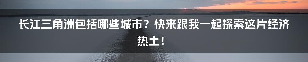 长江三角洲包括哪些城市？快来跟我一起探索这片经济热土！