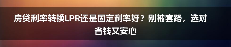 房贷利率转换LPR还是固定利率好？别被套路，选对省钱又安心