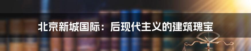 北京新城国际：后现代主义的建筑瑰宝