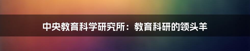 中央教育科学研究所：教育科研的领头羊