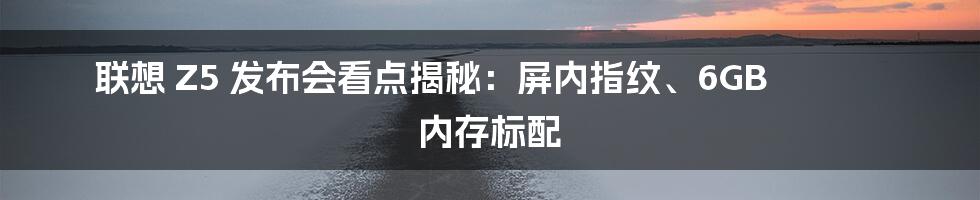 联想 Z5 发布会看点揭秘：屏内指纹、6GB 内存标配