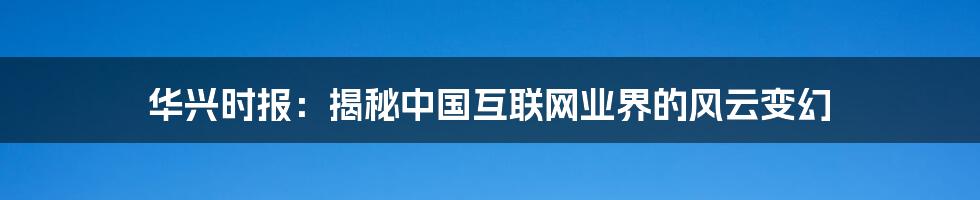 华兴时报：揭秘中国互联网业界的风云变幻