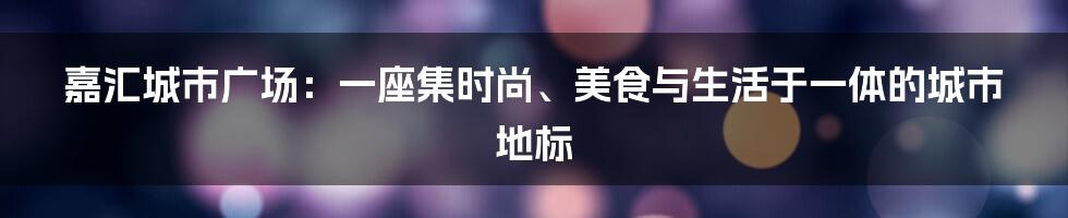 嘉汇城市广场：一座集时尚、美食与生活于一体的城市地标