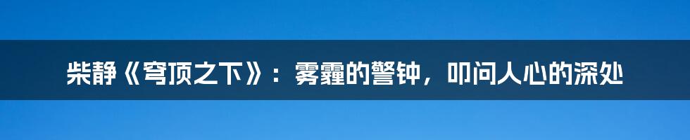 柴静《穹顶之下》：雾霾的警钟，叩问人心的深处