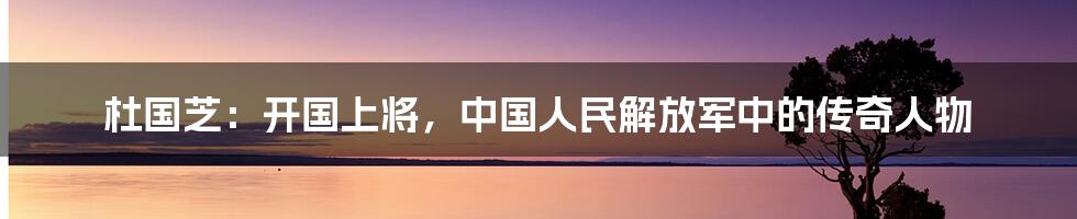 杜国芝：开国上将，中国人民解放军中的传奇人物