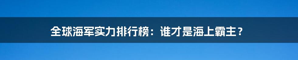 全球海军实力排行榜：谁才是海上霸主？