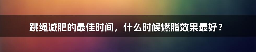 跳绳减肥的最佳时间，什么时候燃脂效果最好？