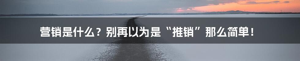 营销是什么？别再以为是“推销”那么简单！