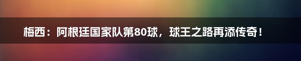 梅西：阿根廷国家队第80球，球王之路再添传奇！