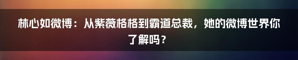 林心如微博：从紫薇格格到霸道总裁，她的微博世界你了解吗？