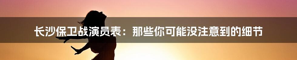 长沙保卫战演员表：那些你可能没注意到的细节