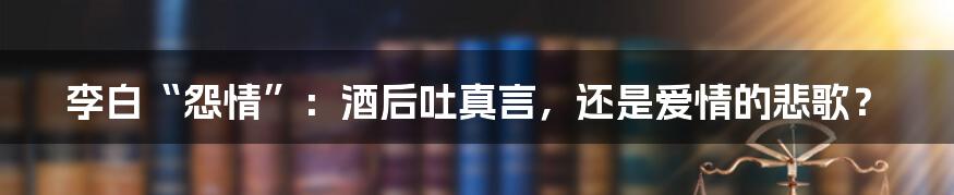 李白“怨情”：酒后吐真言，还是爱情的悲歌？