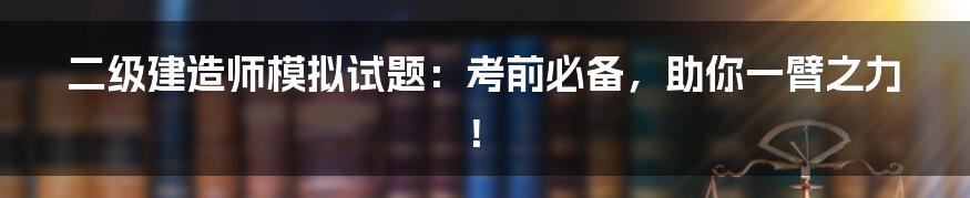 二级建造师模拟试题：考前必备，助你一臂之力！