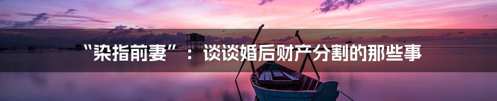 “染指前妻”：谈谈婚后财产分割的那些事