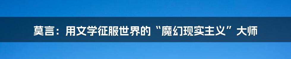 莫言：用文学征服世界的“魔幻现实主义”大师