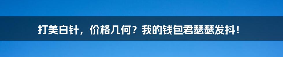 打美白针，价格几何？我的钱包君瑟瑟发抖！