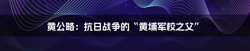 黄公略：抗日战争的“黄埔军校之父”