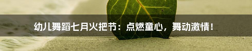 幼儿舞蹈七月火把节：点燃童心，舞动激情！