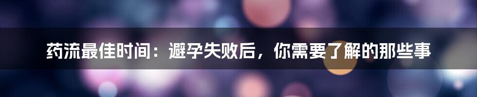 药流最佳时间：避孕失败后，你需要了解的那些事