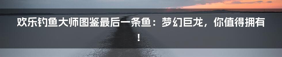 欢乐钓鱼大师图鉴最后一条鱼：梦幻巨龙，你值得拥有！