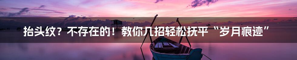 抬头纹？不存在的！教你几招轻松抚平“岁月痕迹”