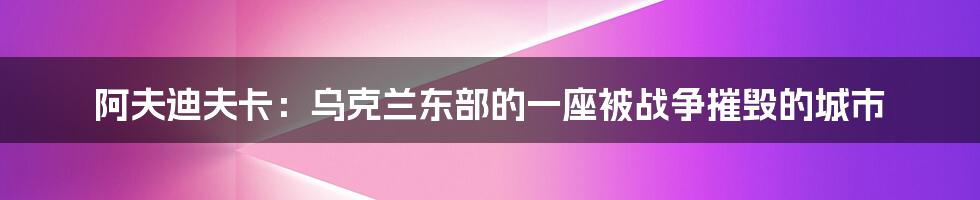 阿夫迪夫卡：乌克兰东部的一座被战争摧毁的城市