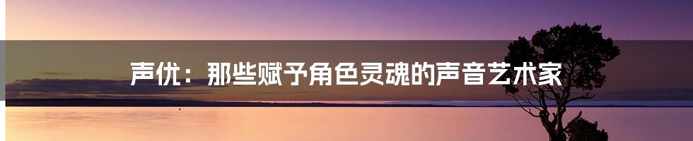 声优：那些赋予角色灵魂的声音艺术家