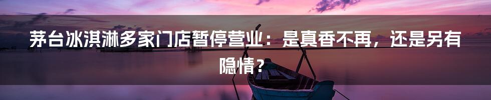 茅台冰淇淋多家门店暂停营业：是真香不再，还是另有隐情？