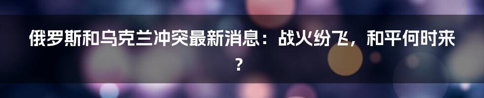 俄罗斯和乌克兰冲突最新消息：战火纷飞，和平何时来？