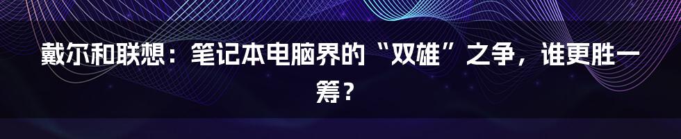 戴尔和联想：笔记本电脑界的“双雄”之争，谁更胜一筹？