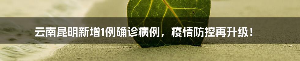 云南昆明新增1例确诊病例，疫情防控再升级！