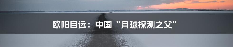 欧阳自远：中国“月球探测之父”