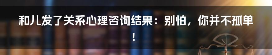 和儿发了关系心理咨询结果：别怕，你并不孤单！