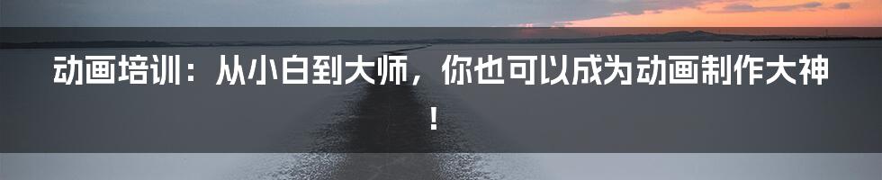 动画培训：从小白到大师，你也可以成为动画制作大神！