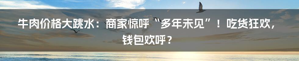 牛肉价格大跳水：商家惊呼“多年未见”！吃货狂欢，钱包欢呼？