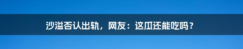 沙溢否认出轨，网友：这瓜还能吃吗？