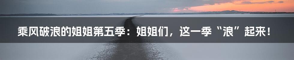 乘风破浪的姐姐第五季：姐姐们，这一季“浪”起来！