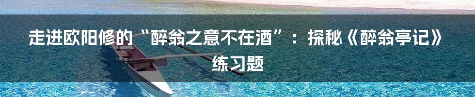 走进欧阳修的“醉翁之意不在酒”：探秘《醉翁亭记》练习题