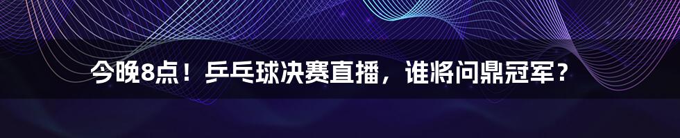 今晚8点！乒乓球决赛直播，谁将问鼎冠军？