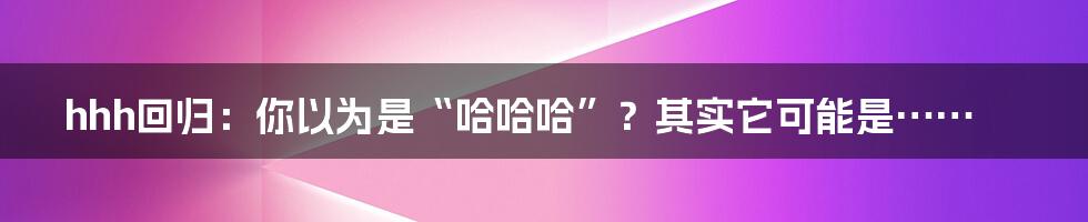 hhh回归：你以为是“哈哈哈”？其实它可能是……